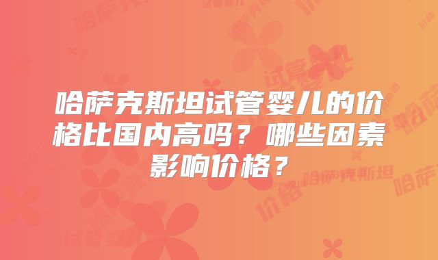 哈萨克斯坦试管婴儿的价格比国内高吗?哪些因素影响价格?