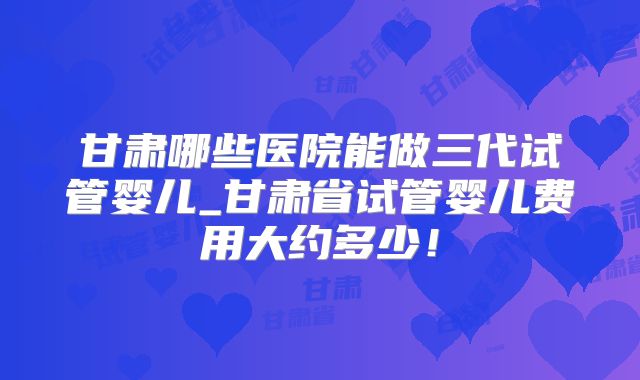 甘肃哪些医院能做三代试管婴儿_甘肃省试管婴儿费用大约多少！