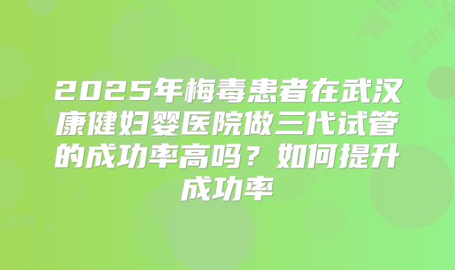 2025年梅毒患者在武汉康健妇婴医院做三代试管的成功率高吗?如何提升成功率
