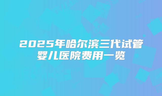2025年哈尔滨三代试管婴儿医院费用一览