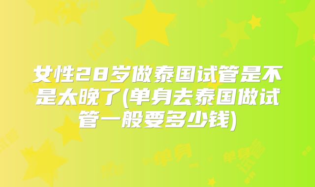 女性28岁做泰国试管是不是太晚了(单身去泰国做试管一般要多少钱)