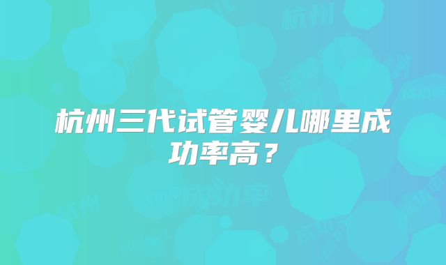 杭州三代试管婴儿哪里成功率高？