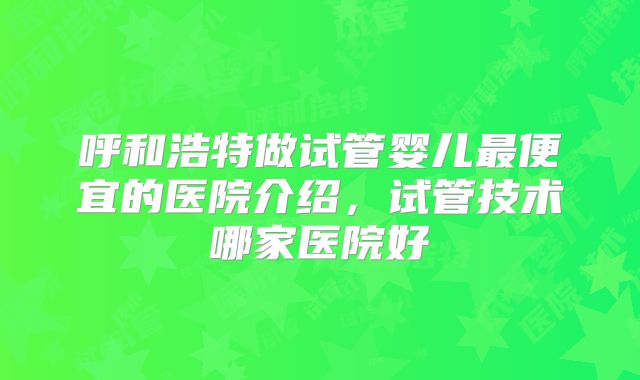 呼和浩特做试管婴儿最便宜的医院介绍,试管技术哪家医院好
