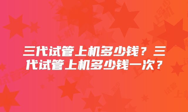 三代试管上机多少钱?三代试管上机多少钱一次?