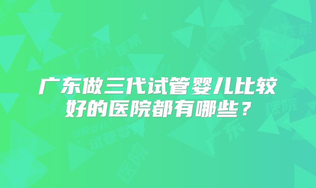 广东做三代试管婴儿比较好的医院都有哪些？