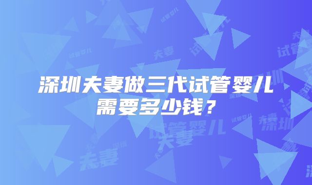 深圳夫妻做三代试管婴儿需要多少钱？