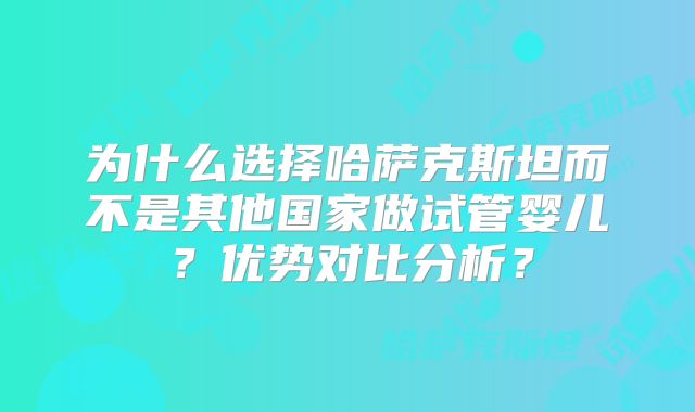 为什么选择哈萨克斯坦而不是其他国家做试管婴儿？优势对比分析？
