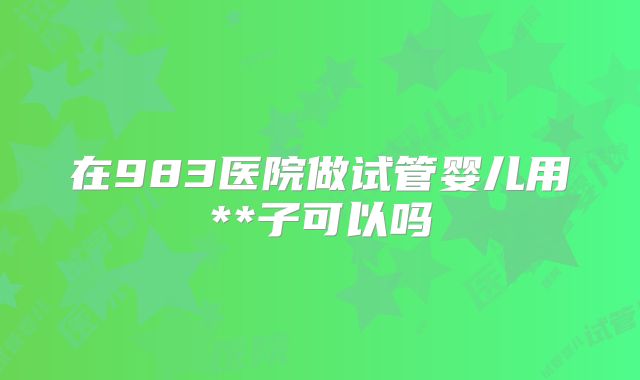 在983医院做试管婴儿用**子可以吗