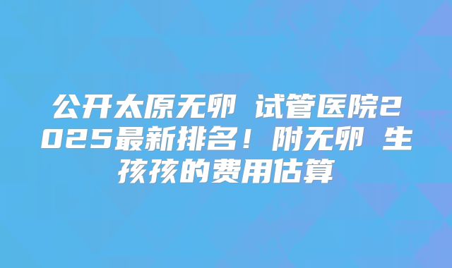 公开太原无卵�试管医院2025最新排名！附无卵�生孩孩的费用估算