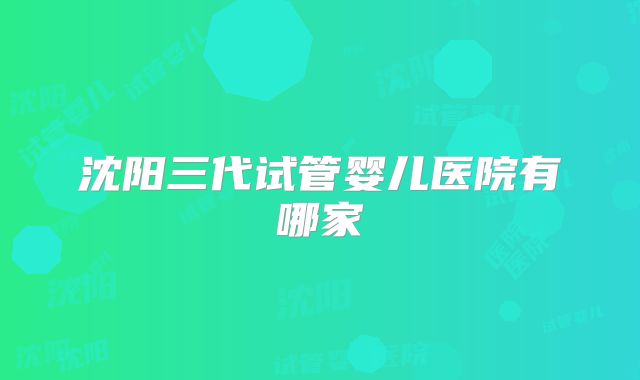 沈阳三代试管婴儿医院有哪家