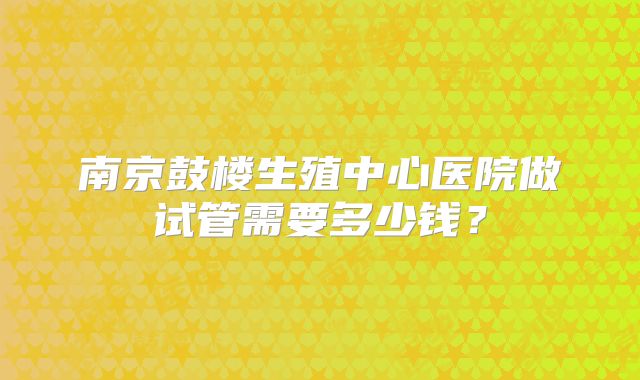 南京鼓楼生殖中心医院做试管需要多少钱?
