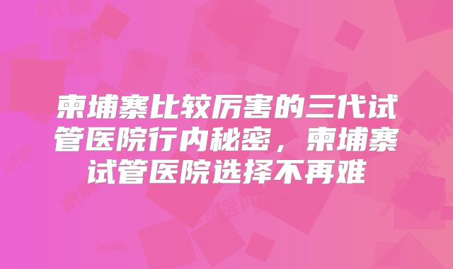 柬埔寨比较厉害的三代试管医院行内秘密，柬埔寨试管医院选择不再难