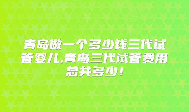 青岛做一个多少钱三代试管婴儿,青岛三代试管费用总共多少！