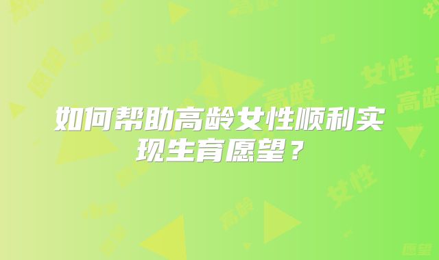如何帮助高龄女性顺利实现生育愿望？