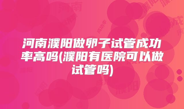 河南濮阳做卵子试管成功率高吗(濮阳有医院可以做试管吗)