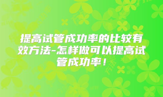 提高试管成功率的比较有效方法-怎样做可以提高试管成功率!