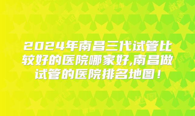 2024年南昌三代试管比较好的医院哪家好,南昌做试管的医院排名地图!