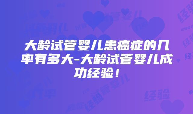 大龄试管婴儿患癌症的几率有多大-大龄试管婴儿成功经验！