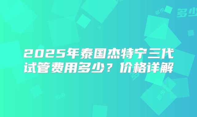 2025年泰国杰特宁三代试管费用多少？价格详解