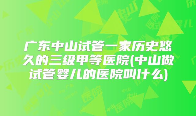 广东中山试管一家历史悠久的三级甲等医院(中山做试管婴儿的医院叫什么)