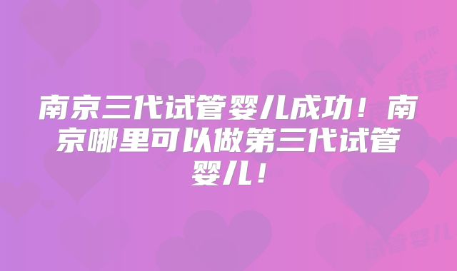 南京三代试管婴儿成功！南京哪里可以做第三代试管婴儿！