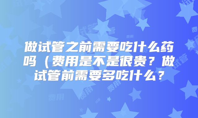 做试管之前需要吃什么药吗（费用是不是很贵？做试管前需要多吃什么？