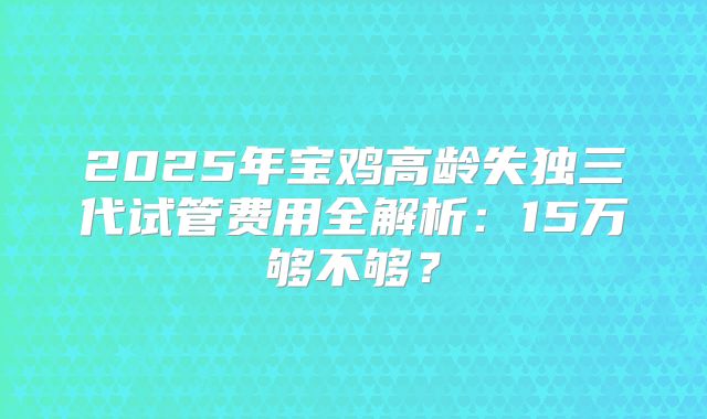 2025年宝鸡高龄失独三代试管费用全解析：15万够不够？
