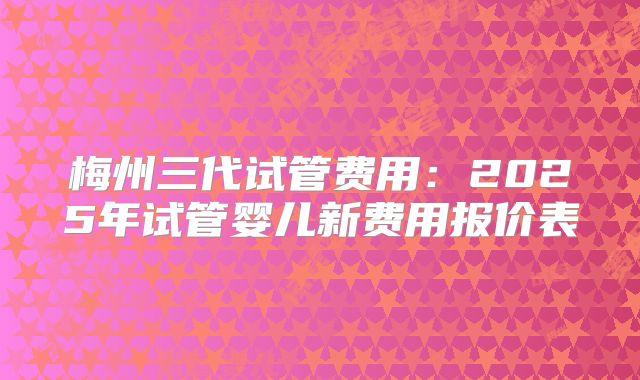 梅州三代试管费用:2025年试管婴儿新费用报价表