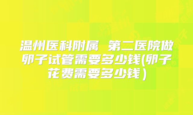 温州医科附属 第二医院做卵子试管需要多少钱(卵子花费需要多少钱)