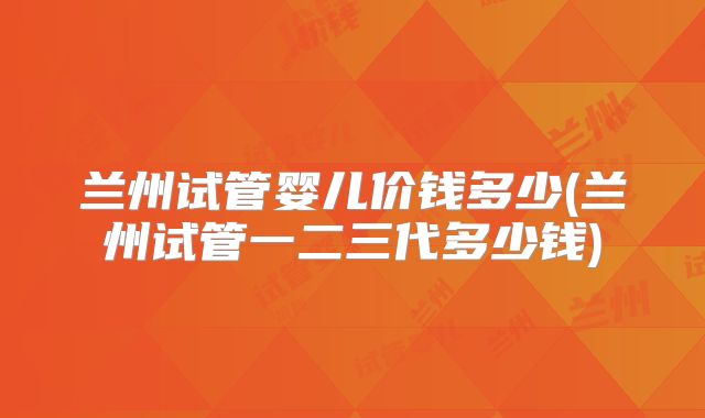 兰州试管婴儿价钱多少(兰州试管一二三代多少钱)