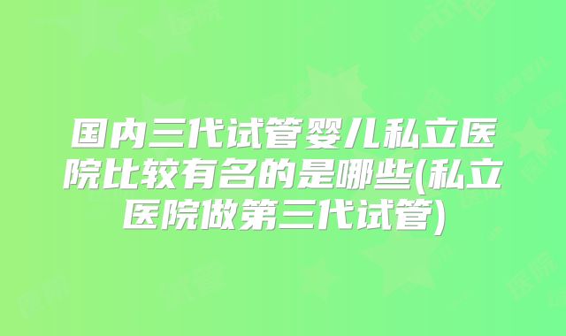 国内三代试管婴儿私立医院比较有名的是哪些(私立医院做第三代试管)