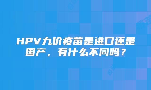 HPV九价疫苗是进口还是国产,有什么不同吗?
