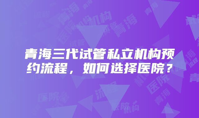 青海三代试管私立机构预约流程,如何选择医院?