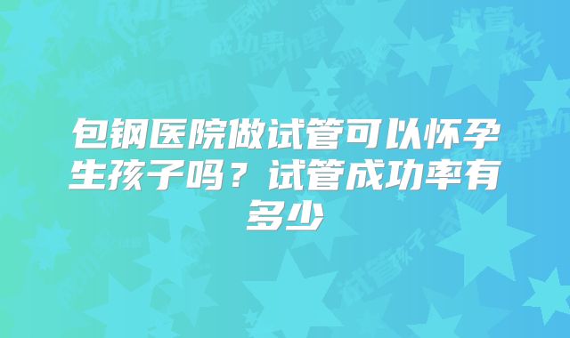 包钢医院做试管可以怀孕生孩子吗?试管成功率有多少