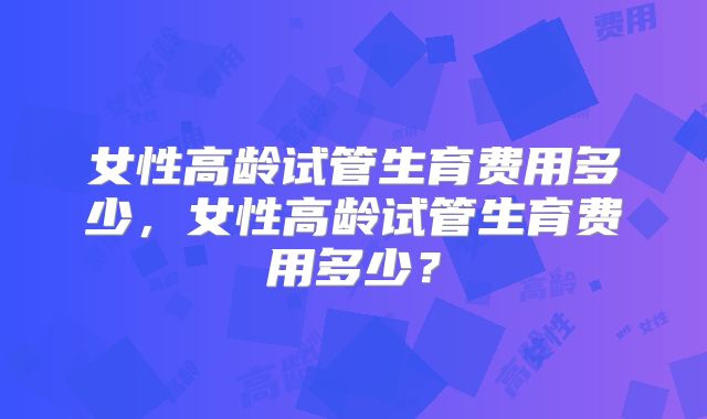 女性高龄试管生育费用多少，女性高龄试管生育费用多少？