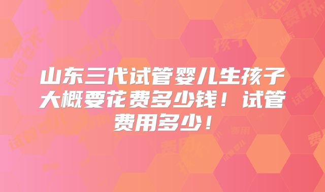 山东三代试管婴儿生孩子大概要花费多少钱!试管费用多少!