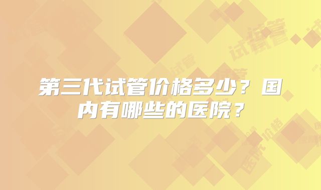 第三代试管价格多少?国内有哪些的医院?