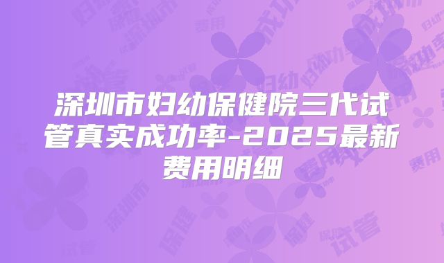 深圳市妇幼保健院三代试管真实成功率-2025最新费用明细