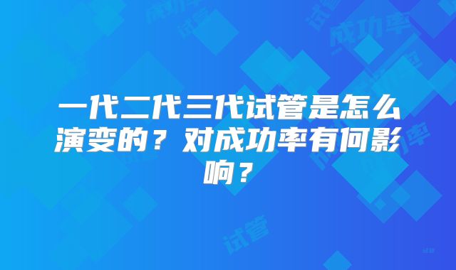 一代二代三代试管是怎么演变的？对成功率有何影响？