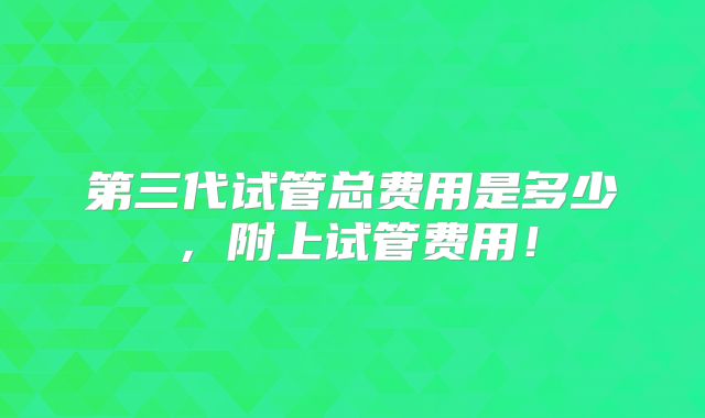 第三代试管总费用是多少，附上试管费用！