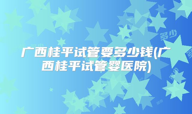 广西桂平试管要多少钱(广西桂平试管婴医院)