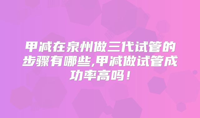 甲减在泉州做三代试管的步骤有哪些,甲减做试管成功率高吗！