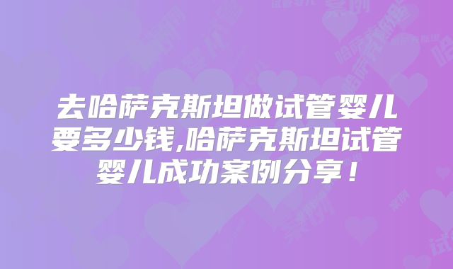 去哈萨克斯坦做试管婴儿要多少钱,哈萨克斯坦试管婴儿成功案例分享!