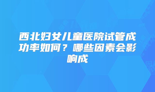 西北妇女儿童医院试管成功率如何？哪些因素会影响成