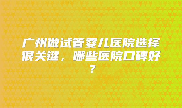 广州做试管婴儿医院选择很关键，哪些医院口碑好？