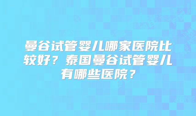 曼谷试管婴儿哪家医院比较好？泰国曼谷试管婴儿有哪些医院？