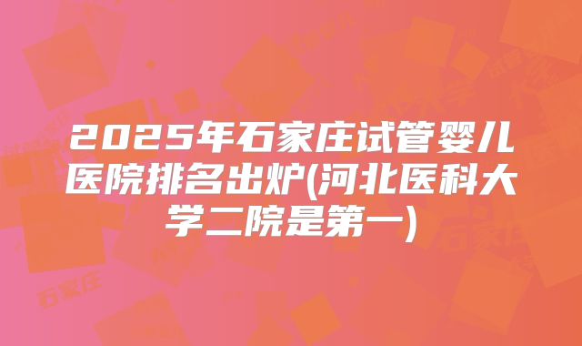 2025年石家庄试管婴儿医院排名出炉(河北医科大学二院是第一)