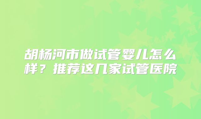 胡杨河市做试管婴儿怎么样？推荐这几家试管医院