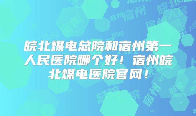 皖北煤电总院和宿州第一人民医院哪个好!宿州皖北煤电医院官网!