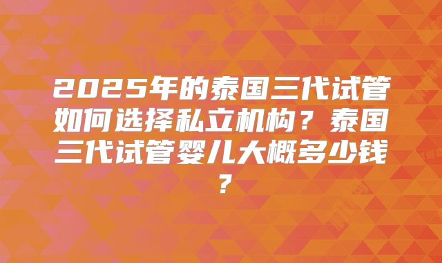 2025年的泰国三代试管如何选择私立机构?泰国三代试管婴儿大概多少钱?